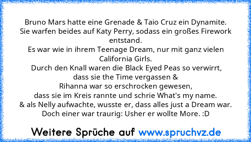 Bruno Mars hatte eine Grenade & Taio Cruz ein Dynamite.
Sie warfen beides auf Katy Perry, sodass ein großes Firework entstand.
Es war wie in ihrem Teenage Dream, nur mit ganz vielen California Girls.
 Durch den Knall waren die Black Eyed Peas so verwirrt,
dass sie the Time vergassen &
Rihanna war so erschrocken gewesen,
dass sie im Kreis rannte und schrie What's my name.
& als Nelly aufwachte, ...