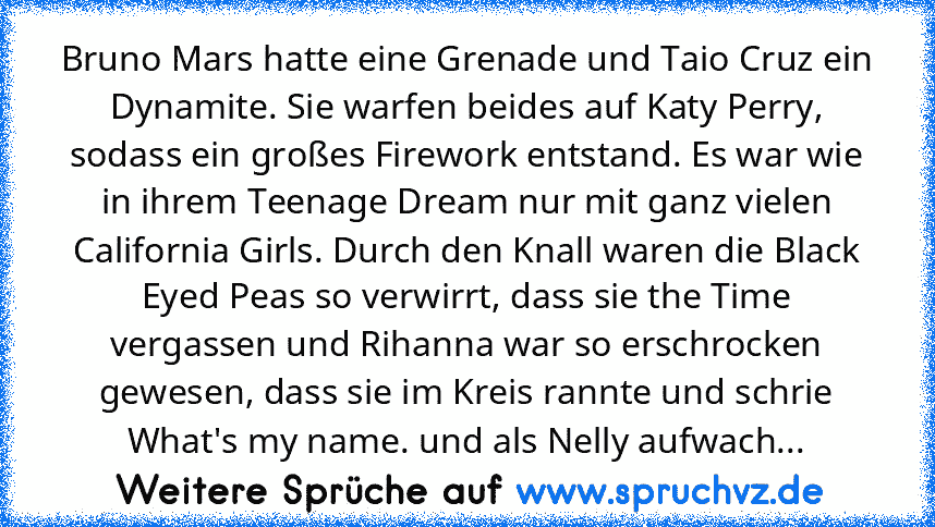 Bruno Mars hatte eine Grenade und Taio Cruz ein Dynamite. Sie warfen beides auf Katy Perry, sodass ein großes Firework entstand. Es war wie in ihrem Teenage Dream nur mit ganz vielen California Girls. Durch den Knall waren die Black Eyed Peas so verwirrt, dass sie the Time vergassen und Rihanna war so erschrocken gewesen,﻿ dass sie im Kreis rannte und schrie What's my﻿ name. und﻿ als Nelly aufw...