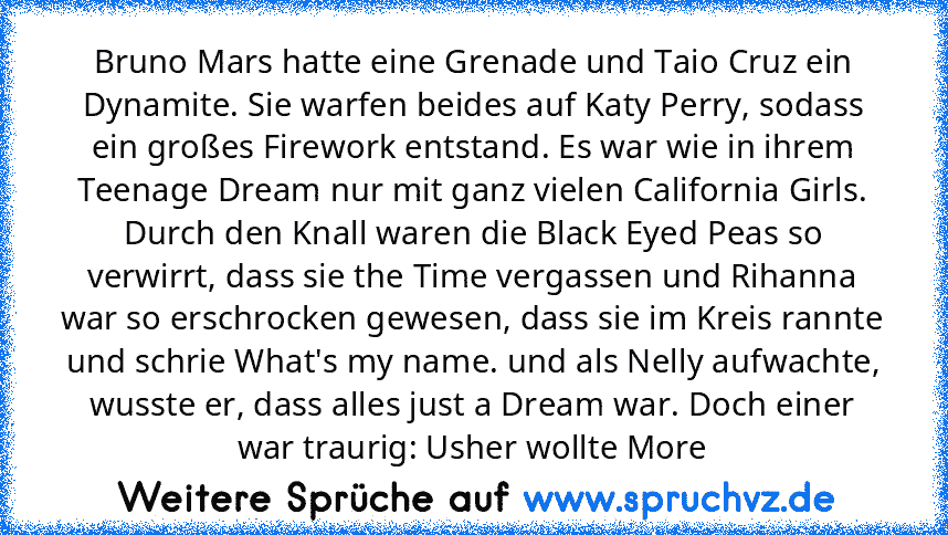 Bruno Mars hatte eine Grenade und Taio Cruz ein Dynamite. Sie warfen beides auf Katy Perry, sodass ein großes Firework entstand. Es war wie﻿ in ihrem Teenage Dream nur mit ganz vielen California Girls. Durch﻿ den Knall waren die Black Eyed Peas so verwirrt, dass sie the﻿ Time vergassen und Rihanna war so erschrocken gewesen, dass sie im Kreis﻿ rannte und schrie What's my name. und als Nelly aufwac...