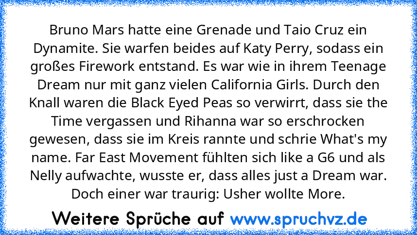 Bruno Mars hatte eine Grenade und Taio Cruz ein Dynamite. Sie warfen beides auf Katy Perry, sodass ein großes Firework entstand. Es war wie in ihrem Teenage Dream nur mit ganz vielen California Girls. Durch den Knall waren die Black Eyed Peas so verwirrt, dass sie the Time vergassen und Rihanna war so erschrocken gewesen, dass sie im Kreis rannte und schrie What's my name. Far East Movement füh...