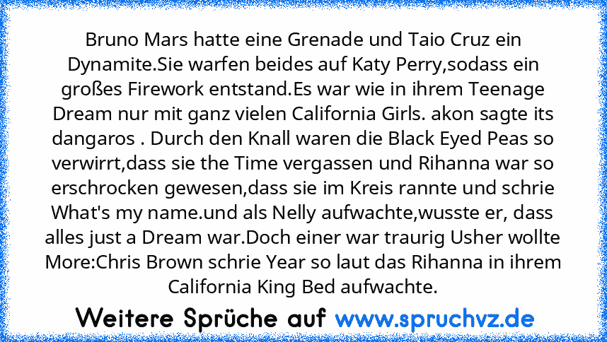 Bruno Mars hatte eine Grenade und Taio Cruz ein Dynamite.Sie warfen beides auf Katy Perry,sodass ein großes Firework entstand.Es war wie in ihrem Teenage Dream nur mit ganz vielen California Girls. akon sagte its dangaros . Durch den Knall waren die Black Eyed Peas so verwirrt,dass sie the Time vergassen und Rihanna war so erschrocken gewesen,dass sie im Kreis rannte und schrie What's my name.u...