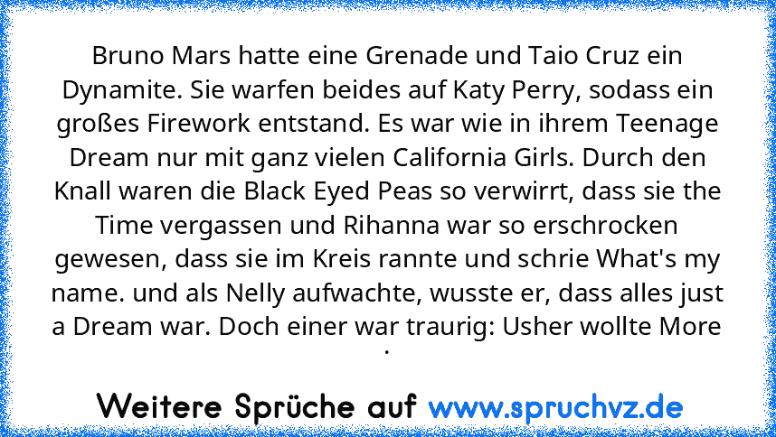 Bruno Mars hatte eine Grenade und﻿ Taio Cruz ein Dynamite. Sie﻿ warfen beides auf Katy Perry, sodass ein großes Firework entstand. Es war﻿ wie in ihrem Teenage Dream nur mit ganz vielen California Girls. Durch den Knall waren die Black Eyed﻿ Peas so verwirrt, dass sie the Time vergassen und Rihanna war so erschrocken gewesen, dass﻿ sie im Kreis rannte und schrie What's my name. und als Nelly au...