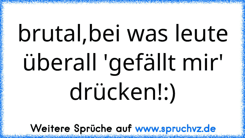 brutal,bei was leute überall 'gefällt mir' drücken!:)