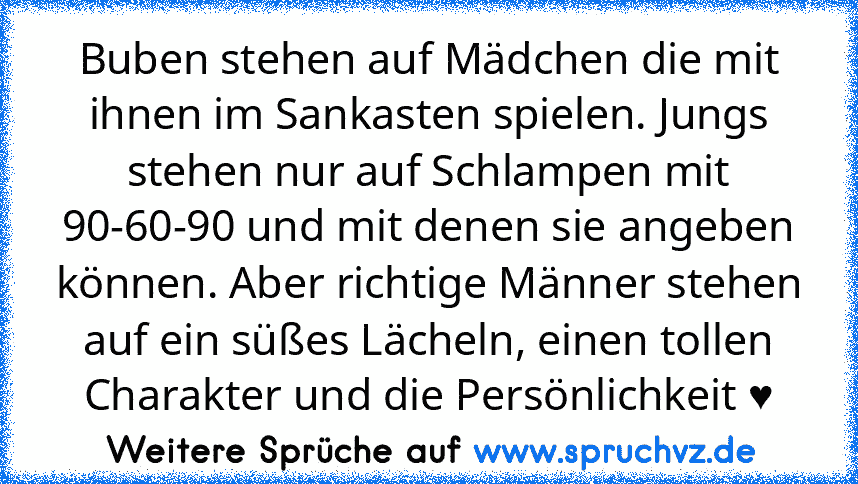 Buben stehen auf Mädchen die mit ihnen im Sankasten spielen. Jungs stehen nur auf Schlampen mit 90-60-90 und mit denen sie angeben können. Aber richtige Männer stehen auf ein süßes Lächeln, einen tollen Charakter und die Persönlichkeit ♥