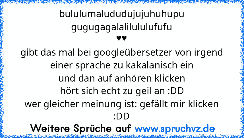 bululumalududujujuhuhupu gugugagalalilululufufu
♥♥
gibt das mal bei googleübersetzer von irgend einer sprache zu kakalanisch ein
und dan auf anhören klicken
hört sich echt zu geil an :DD
wer gleicher meinung ist: gefällt mir klicken :DD