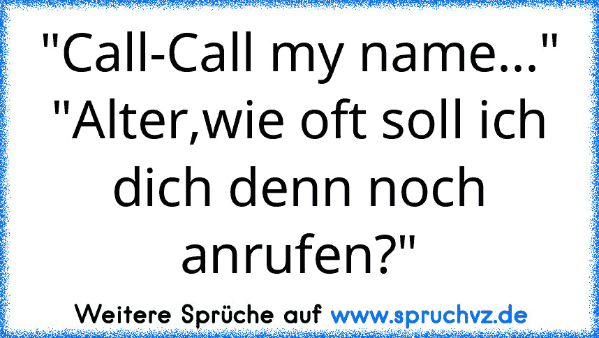 "Call-Call my name..."
"Alter,wie oft soll ich dich denn noch anrufen?"