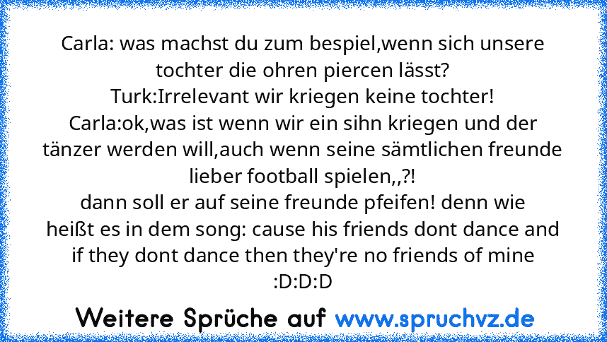 Carla: was machst du zum bespiel,wenn sich unsere tochter die ohren piercen lässt?
Turk:Irrelevant wir kriegen keine tochter!
Carla:ok,was ist wenn wir ein sihn kriegen und der tänzer werden will,auch wenn seine sämtlichen freunde lieber football spielen,,?!
dann soll er auf seine freunde pfeifen! denn wie
heißt es in dem song: cause his friends dont dance and if they dont dance then they're no...