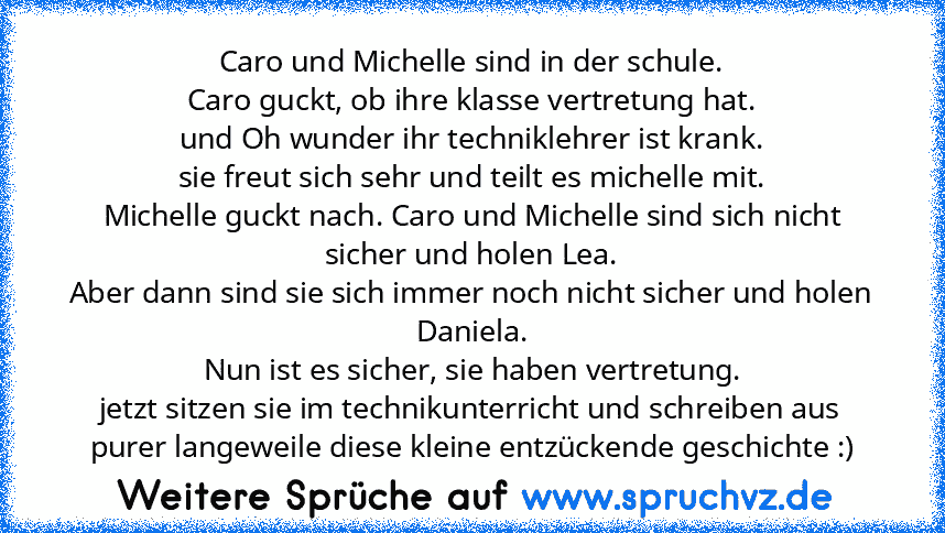 Caro und Michelle sind in der schule.
Caro guckt, ob ihre klasse vertretung hat.
und Oh wunder ihr techniklehrer ist krank.
sie freut sich sehr und teilt es michelle mit.
Michelle guckt nach. Caro und Michelle sind sich nicht sicher und holen Lea.
Aber dann sind sie sich immer noch nicht sicher und holen Daniela.
Nun ist es sicher, sie haben vertretung.
jetzt sitzen sie im technikunterricht und sc...