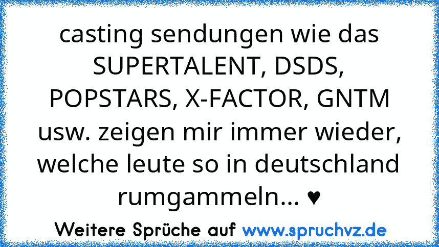 casting sendungen wie das SUPERTALENT, DSDS, POPSTARS, X-FACTOR, GNTM usw. zeigen mir immer wieder, welche leute so in deutschland rumgammeln... ♥