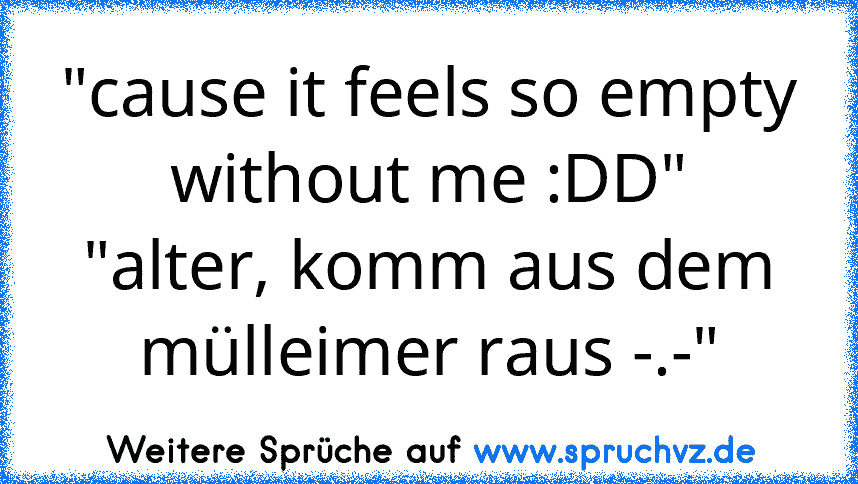 "cause it feels so empty without me :DD"
"alter, komm aus dem mülleimer raus -.-"