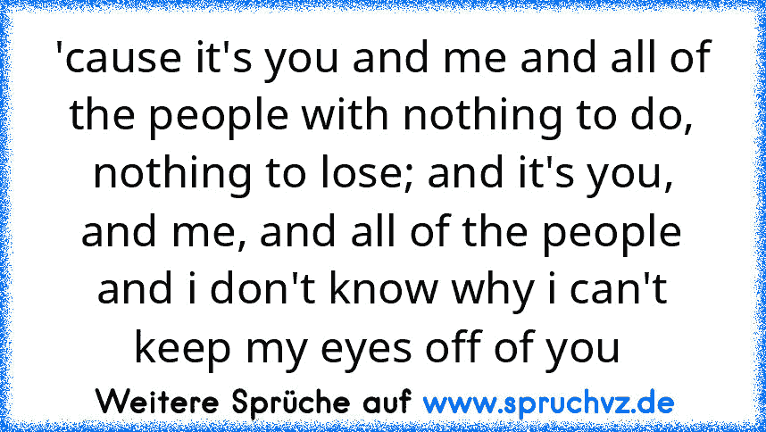 'cause it's you and me and all of the people with nothing to do, nothing to lose; and it's you, and me, and all of the people and i don't know why i can't keep my eyes off of you 