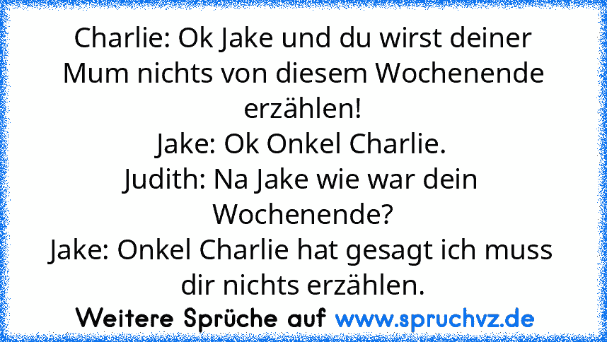 Charlie: Ok Jake und du wirst deiner Mum nichts von diesem Wochenende erzählen!
Jake: Ok Onkel Charlie.
Judith: Na Jake wie war dein Wochenende?
Jake: Onkel Charlie hat gesagt ich muss dir nichts erzählen.