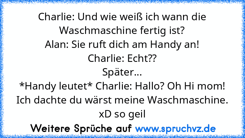 Charlie: Und wie weiß ich wann die Waschmaschine fertig ist?
Alan: Sie ruft dich am Handy an!
Charlie: Echt??
Später...
*Handy leutet* Charlie: Hallo? Oh Hi mom! Ich dachte du wärst meine Waschmaschine.
xD so geil