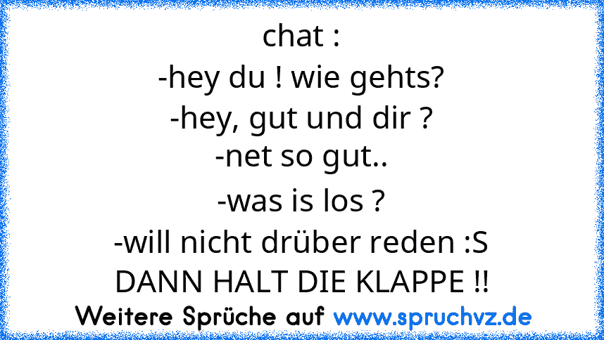 chat :
-hey du ! wie gehts?
-hey, gut und dir ?
-net so gut..
-was is los ?
-will nicht drüber reden :S
DANN HALT DIE KLAPPE !!