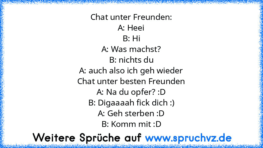 Chat unter Freunden:
A: Heei
B: Hi
A: Was machst?
B: nichts du
A: auch also ich geh wieder
Chat unter besten Freunden
A: Na du opfer? :D
B: Digaaaah fick dich :)
A: Geh sterben :D
B: Komm mit :D