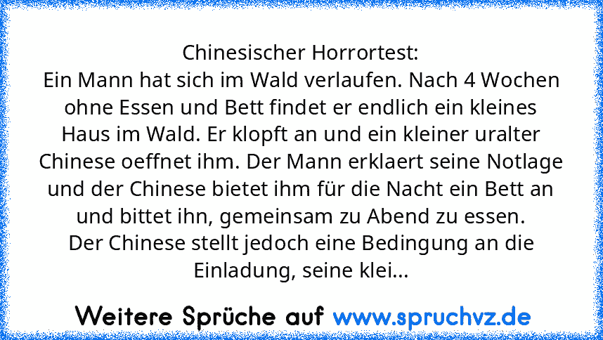 Chinesischer Horrortest:
Ein Mann hat sich im Wald verlaufen. Nach 4 Wochen ohne Essen und Bett findet er endlich ein kleines Haus im Wald. Er klopft an und ein kleiner uralter Chinese oeffnet ihm. Der Mann erklaert seine Notlage und der Chinese bietet ihm für die Nacht ein Bett an und bittet ihn, gemeinsam zu Abend zu essen.
Der Chinese stellt jedoch eine Bedingung an die Einladung, seine klei...