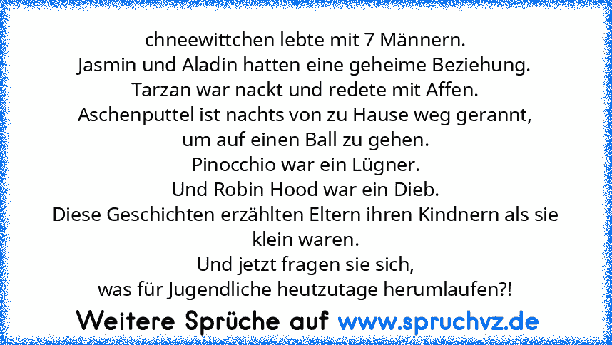 chneewittchen lebte mit 7 Männern.
Jasmin und Aladin hatten eine geheime Beziehung.
Tarzan war nackt und redete mit Affen.
Aschenputtel ist nachts von zu Hause weg gerannt,
um auf einen Ball zu gehen.
Pinocchio war ein Lügner.
Und Robin Hood war ein Dieb.
Diese Geschichten erzählten Eltern ihren Kindnern als sie klein waren.
Und jetzt fragen sie sich,
was für Jugendliche heutzutage herumlaufen?...