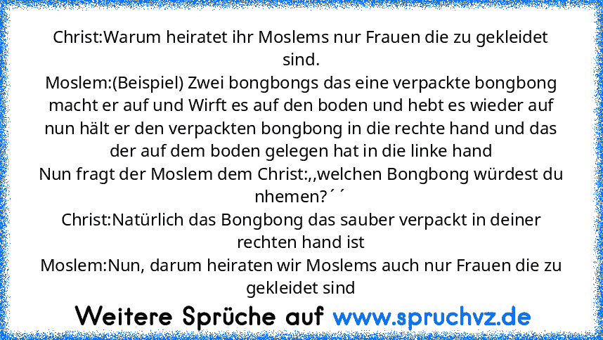 Christ:Warum heiratet ihr Moslems nur Frauen die zu gekleidet sind.
Moslem:(Beispiel) Zwei bongbongs das eine verpackte bongbong macht er auf und Wirft es auf den boden und hebt es wieder auf nun hält er den verpackten bongbong in die rechte hand und das der auf dem boden gelegen hat in die linke hand
Nun fragt der Moslem dem Christ:,,welchen Bongbong würdest du nhemen?´´
Christ:Natürlich das B...