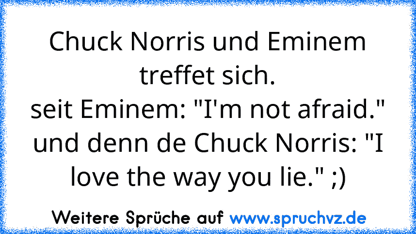 Chuck Norris und Eminem treffet sich.
seit Eminem: "I'm not afraid." und denn de Chuck Norris: "I love the way you lie." ;)