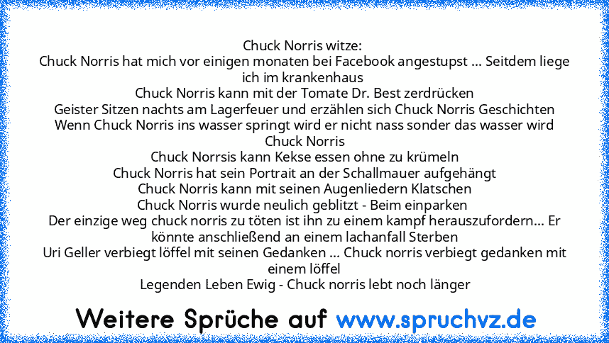 Chuck Norris witze: 
Chuck Norris hat mich vor einigen monaten bei Facebook angestupst ... Seitdem liege ich im krankenhaus 
Chuck Norris kann mit der Tomate Dr. Best zerdrücken
Geister Sitzen nachts am Lagerfeuer und erzählen sich Chuck Norris Geschichten
Wenn Chuck Norris ins wasser springt wird er nicht nass sonder das wasser wird Chuck Norris
Chuck Norrsis kann Kekse essen ohne zu krümeln
C...