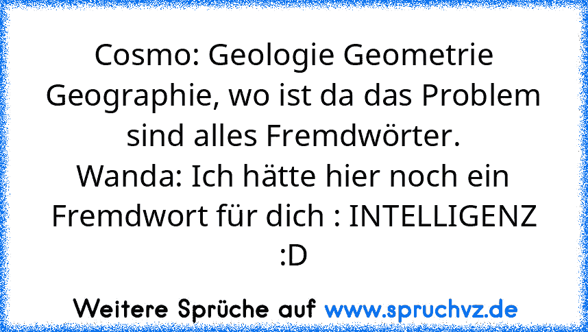 Cosmo: Geologie Geometrie Geographie, wo ist da das Problem sind alles Fremdwörter.
Wanda: Ich hätte hier noch ein Fremdwort für dich : INTELLIGENZ
:D