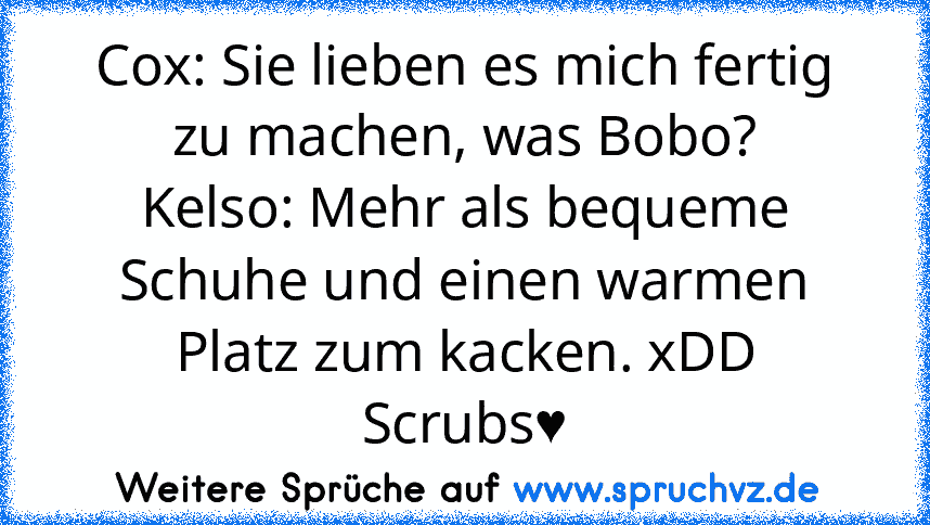 Cox: Sie lieben es mich fertig zu machen, was Bobo?
Kelso: Mehr als bequeme Schuhe und einen warmen Platz zum kacken. xDD
Scrubs♥