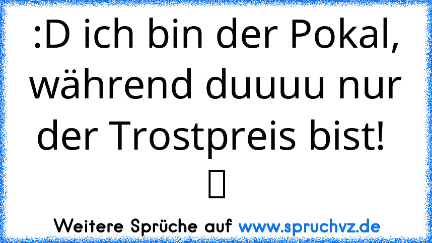 :D ich bin der Pokal, während duuuu nur der Trostpreis bist!  ツ