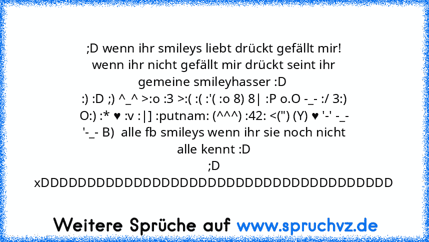 ;D wenn ihr smileys liebt drückt gefällt mir! wenn ihr nicht gefällt mir drückt seint ihr gemeine smileyhasser :D 
:) :D ;) ^_^ >:o :3 >:( :( :'( :o 8) 8| :P o.O -_- :/ 3:) O:) :* ♥ :v :|] :putnam: (^^^) :42: 