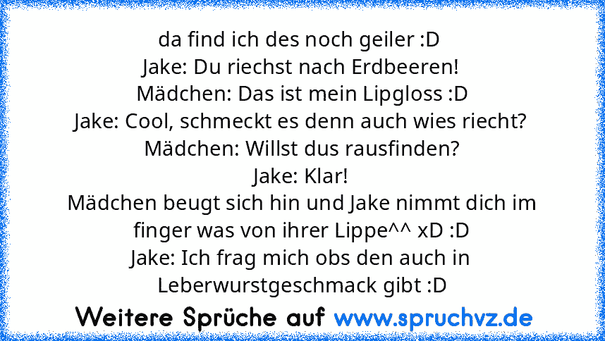 da find ich des noch geiler :D 
Jake: Du riechst nach Erdbeeren!
Mädchen: Das ist mein Lipgloss :D
Jake: Cool, schmeckt es denn auch wies riecht?
Mädchen: Willst dus rausfinden?
Jake: Klar!
Mädchen beugt sich hin und Jake nimmt dich im finger was von ihrer Lippe^^ xD :D
Jake: Ich frag mich obs den auch in Leberwurstgeschmack gibt :D