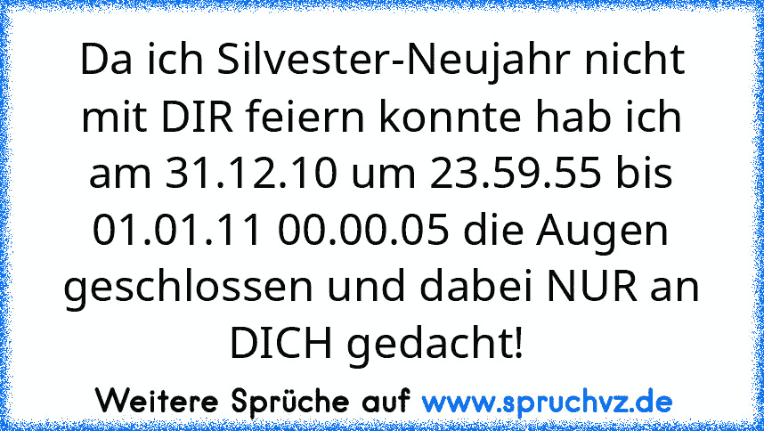 Da ich Silvester-Neujahr nicht mit DIR feiern konnte hab ich am 31.12.10 um 23.59.55 bis 01.01.11 00.00.05 die Augen geschlossen und dabei NUR an DICH gedacht! 