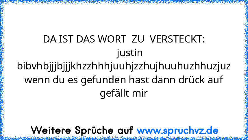 DA IST DAS WORT  ZU  VERSTECKT:
     justin bibvhbjjjbjjjkhzzhhhjuuhjzzhujhuuhuzhhuzjuz
wenn du es gefunden hast dann drück auf gefällt mir