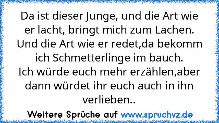 Da ist dieser Junge, und die Art wie er lacht, bringt mich zum Lachen.
Und die Art wie er redet,da bekomm ich Schmetterlinge im bauch.
Ich würde euch mehr erzählen,aber dann würdet ihr euch auch in ihn verlieben..