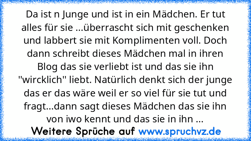 Da ist n Junge und ist in ein Mädchen. Er tut alles für sie ...überrascht sich mit geschenken und labbert sie mit Komplimenten voll. Doch dann schreibt dieses Mädchen mal in ihren Blog das sie verliebt ist und das sie ihn ''wircklich'' liebt. Natürlich denkt sich der junge das er das wäre weil er so viel für sie tut und fragt...dann sagt dieses Mädchen das sie ihn von iwo kennt und das sie in i...