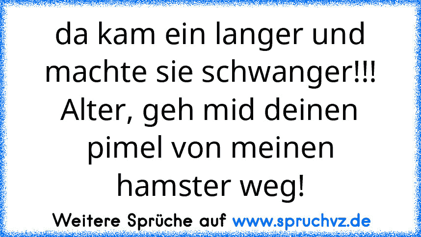 da kam ein langer und machte sie schwanger!!!
Alter, geh mid deinen pimel von meinen hamster weg!