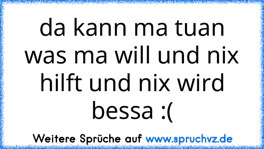 da kann ma tuan was ma will und nix hilft und nix wird bessa :(