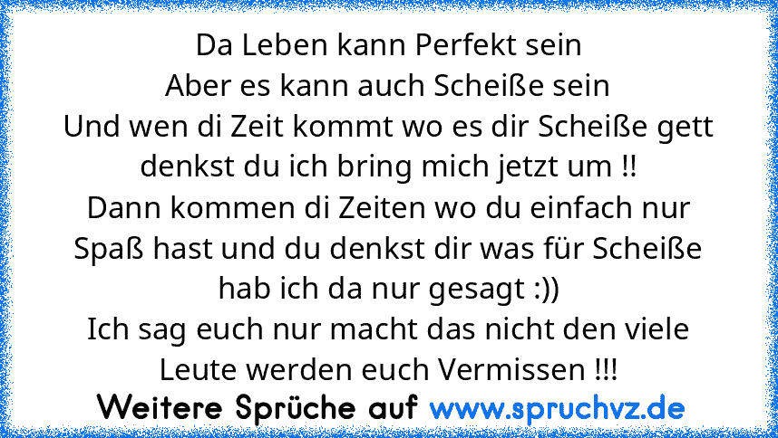 Da Leben kann Perfekt sein
Aber es kann auch Scheiße sein
Und wen di Zeit kommt wo es dir Scheiße gett denkst du ich bring mich jetzt um !!
Dann kommen di Zeiten wo du einfach nur Spaß hast und du denkst dir was für Scheiße hab ich da nur gesagt :))
Ich sag euch nur macht das nicht den viele Leute werden euch Vermissen !!!