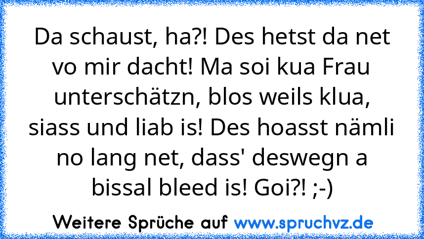 Da schaust, ha?! Des hetst da net vo mir dacht! Ma soi kua Frau unterschätzn, blos weils klua, siass und liab is! Des hoasst nämli no lang net, dass' deswegn a bissal bleed is! Goi?! ;-)