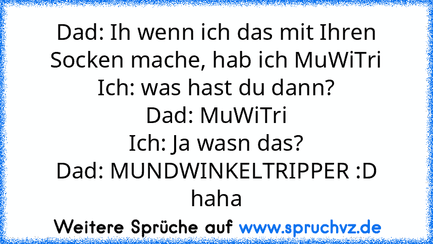 Dad: Ih wenn ich das mit Ihren Socken mache, hab ich MuWiTri
Ich: was hast du dann?
Dad: MuWiTri
Ich: Ja wasn das?
Dad: MUNDWINKELTRIPPER :D haha