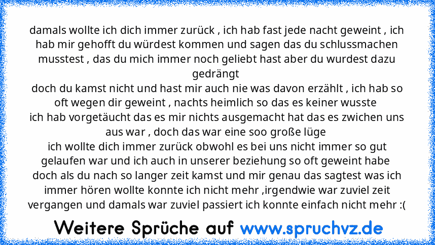 damals wollte ich dich immer zurück , ich hab fast jede nacht geweint , ich hab mir gehofft du würdest kommen und sagen das du schlussmachen musstest , das du mich immer noch geliebt hast aber du wurdest dazu gedrängt 
doch du kamst nicht und hast mir auch nie was davon erzählt , ich hab so oft wegen dir geweint , nachts heimlich so das es keiner wusste 
ich hab vorgetäucht das es mir nichts au...