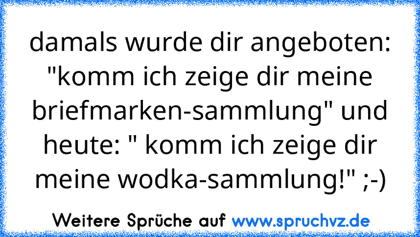 damals wurde dir angeboten: "komm ich zeige dir meine briefmarken-sammlung" und heute: " komm ich zeige dir meine wodka-sammlung!" ;-)