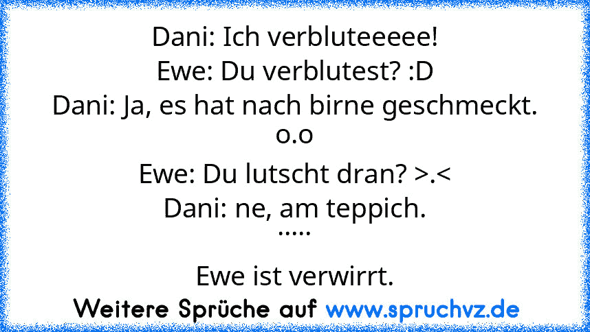 Dani: Ich verbluteeeee!
Ewe: Du verblutest? :D
Dani: Ja, es hat nach birne geschmeckt. o.o
Ewe: Du lutscht dran? >.<
Dani: ne, am teppich.
.....
Ewe ist verwirrt.