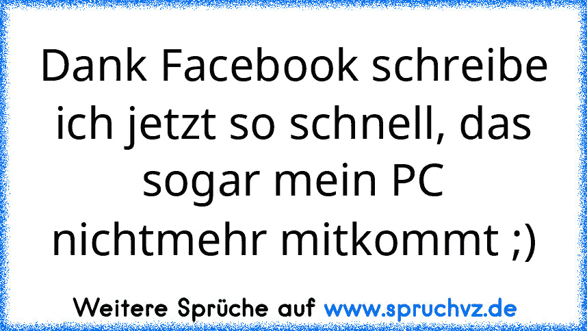 Dank Facebook schreibe ich jetzt so schnell, das sogar mein PC nichtmehr mitkommt ;)