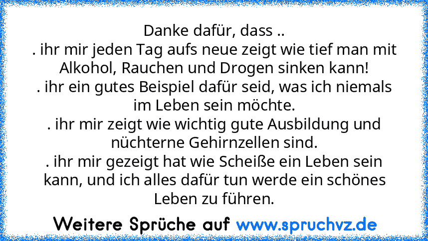 Danke dafür, dass ..
. ihr mir jeden Tag aufs neue zeigt wie tief man mit Alkohol, Rauchen und Drogen sinken kann!
. ihr ein gutes Beispiel dafür seid, was ich niemals im Leben sein möchte.
. ihr mir zeigt wie wichtig gute Ausbildung und nüchterne Gehirnzellen sind.
. ihr mir gezeigt hat wie Scheiße ein Leben sein kann, und ich alles dafür tun werde ein schönes Leben zu führen.