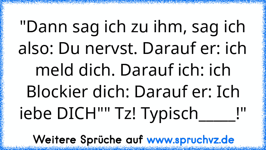 "Dann sag ich zu ihm, sag ich also: Du nervst. Darauf er: ich meld dich. Darauf ich: ich Blockier dich: Darauf er: Ich iebe DICH"" Tz! Typisch_____!"