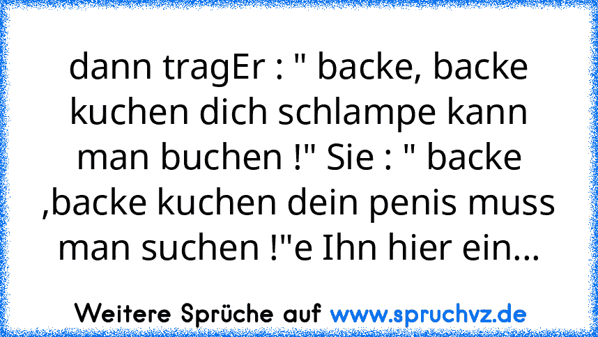 dann tragEr : " backe, backe kuchen dich schlampe kann man buchen !" Sie : " backe ,backe kuchen dein penis muss man suchen !"e Ihn hier ein...