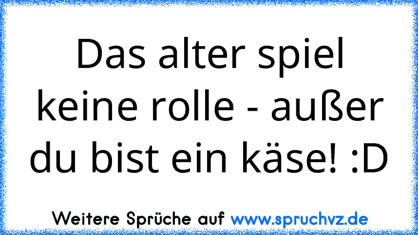 Das alter spiel keine rolle - außer du bist ein käse! :D