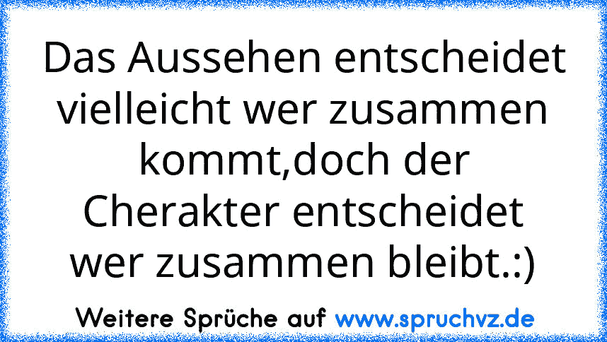 Das Aussehen entscheidet vielleicht wer zusammen kommt,doch der Cherakter entscheidet wer zusammen bleibt.:)