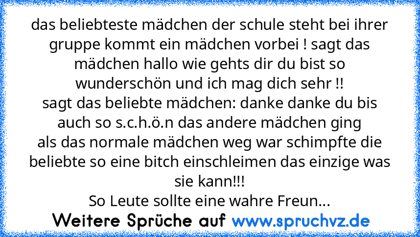 das beliebteste mädchen der schule steht bei ihrer gruppe kommt ein mädchen vorbei ! sagt das mädchen hallo wie gehts dir du bist so wunderschön und ich mag dich sehr !!
sagt das beliebte mädchen: danke danke du bis auch so s.c.h.ö.n das andere mädchen ging
als das normale mädchen weg war schimpfte die beliebte so eine bitch einschleimen das einzige was sie kann!!!
So Leute sollte eine wahre Fr...