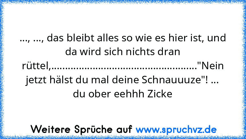 ..., ..., das bleibt alles so wie es hier ist, und da wird sich nichts dran rüttel,....................................................."Nein jetzt hälst du mal deine Schnauuuze"! ... du ober eehhh Zicke