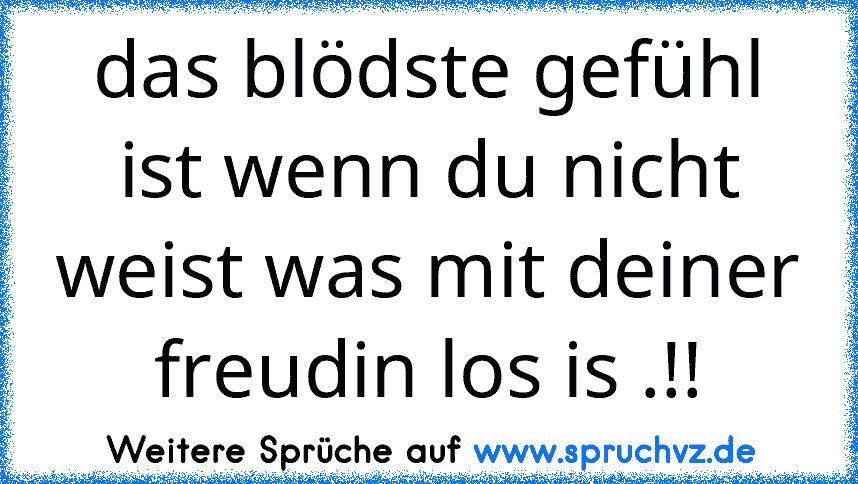 das blödste gefühl ist wenn du nicht weist was mit deiner freudin los is .!!